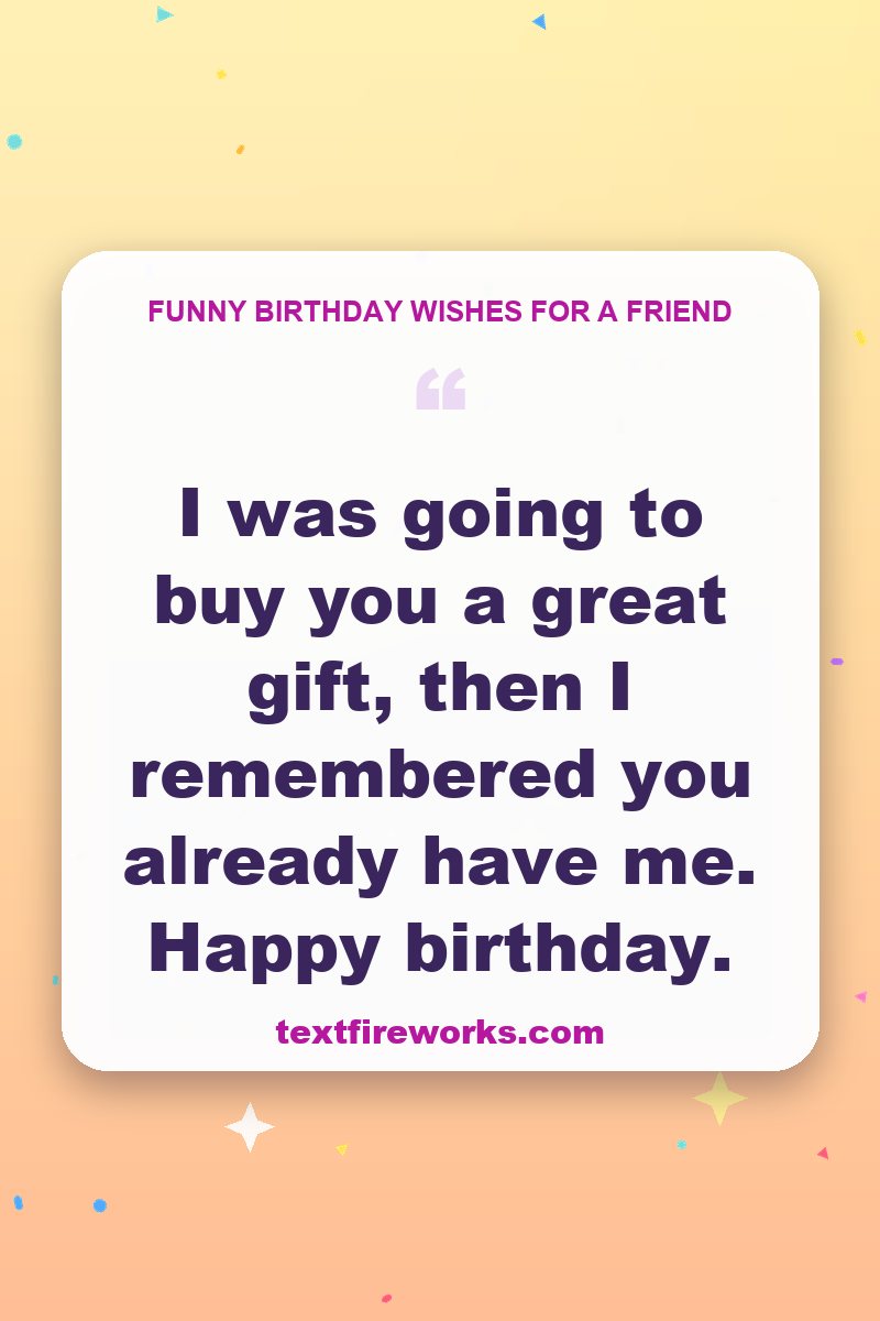 I was going to buy you a great gift, then I remembered you already have me. Happy birthday.